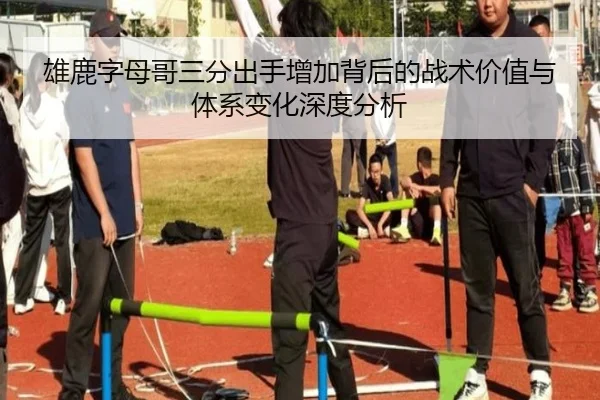 雄鹿字母哥三分出手增加背后的战术价值与体系变化深度分析