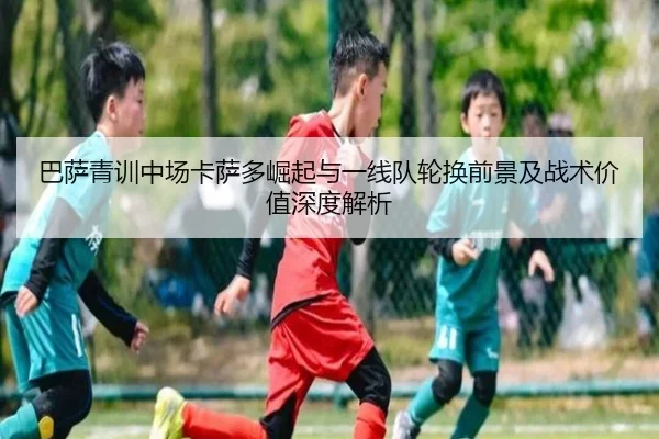 巴萨青训中场卡萨多崛起与一线队轮换前景及战术价值深度解析
