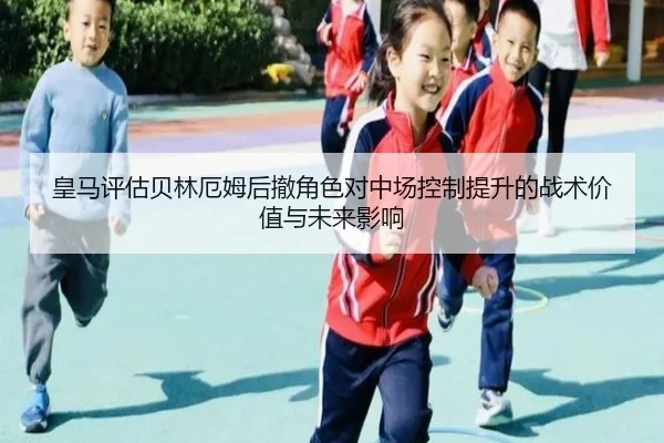 皇马评估贝林厄姆后撤角色对中场控制提升的战术价值与未来影响