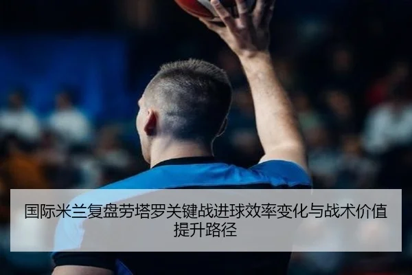 国际米兰复盘劳塔罗关键战进球效率变化与战术价值提升路径
