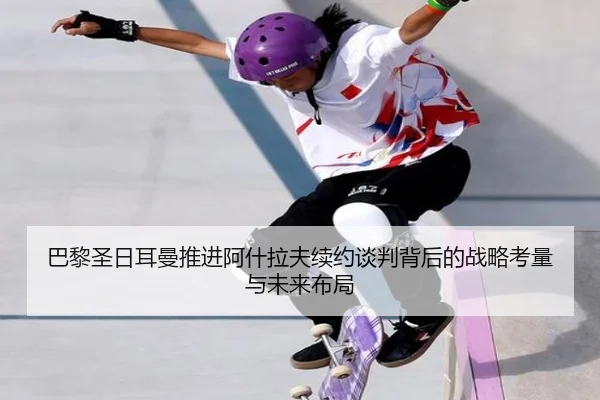 巴黎圣日耳曼推进阿什拉夫续约谈判背后的战略考量与未来布局