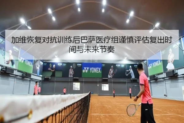 加维恢复对抗训练后巴萨医疗组谨慎评估复出时间与未来节奏