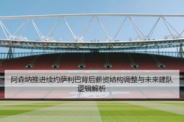 阿森纳推进续约萨利巴背后薪资结构调整与未来建队逻辑解析