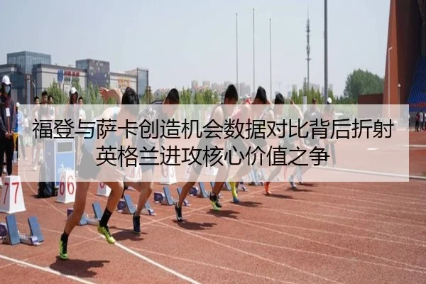 福登与萨卡创造机会数据对比背后折射英格兰进攻核心价值之争