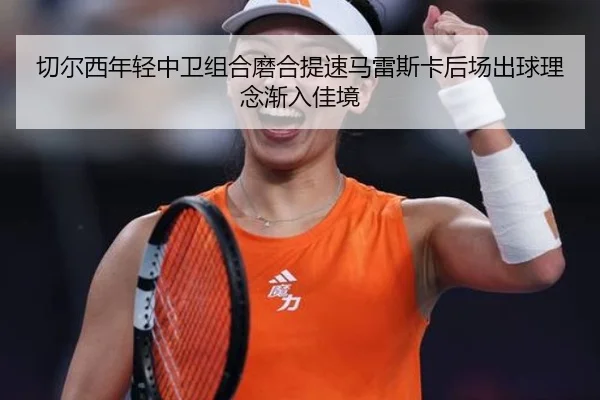 切尔西年轻中卫组合磨合提速马雷斯卡后场出球理念渐入佳境